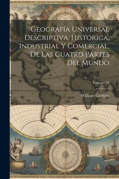 Geografía Universal Descriptiva, Histórica, Industrial Y Comercial, De Las Cuatro Partes Del Mundo; Volume 10 - Guthrie, William