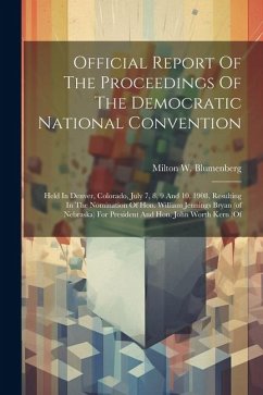 Official Report Of The Proceedings Of The Democratic National Convention: Held In Denver, Colorado, July 7, 8, 9 And 10, 1908, Resulting In The Nomina - Blumenberg, Milton W.