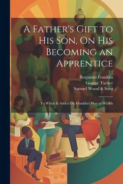 A Father's Gift to His Son, On His Becoming an Apprentice: To Which Is Added Dr. Franklin's Way to Wealth - Franklin, Benjamin; Tucker, George; Wood &. Sons, Samuel