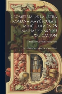 Geometría De La Letra Romana Mayúscula Y Minúscula En 28 Láminas Finas Y Su Explicación: Libro Único Dado A Luz Y Grabado Al Buril