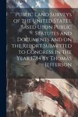 Public Land Surveys of the United States. Based Upon Public Statutes and Documents and on the Report Submitted to Congress in the Year 1784 by Thomas