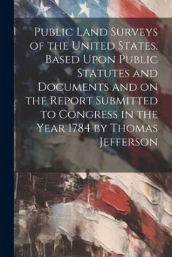 Public Land Surveys of the United States. Based Upon Public Statutes and Documents and on the Report Submitted to Congress in the Year 1784 by Thomas - Anonymous