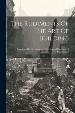 The Rudiments Of The Art Of Building: Represented In Five Sections: I. The General Principles Of Construction - Anonymous