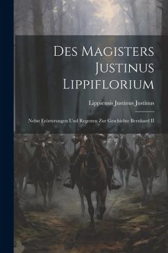 Des Magisters Justinus Lippiflorium: Nebst Erörterungen und Regesten zur Geschichte Bernhard II - Justinus, Justinus Lippiensis