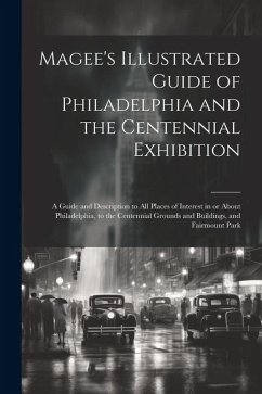 Magee's Illustrated Guide of Philadelphia and the Centennial Exhibition: A Guide and Description to all Places of Interest in or About Philadelphia, t - Anonymous