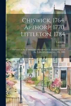 Chiswick, 1764. Apthorp, 1770. Littleton, 1784: Exercises at the Centennial Celebration of the Incorporation of the Town of Littleton, July 4Th, 1884 - Littleton