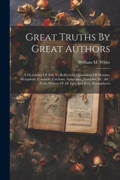 Great Truths By Great Authors: A Dictionary Of Aids To Reflection, Quotations Of Maxims, Metaphors, Counsels, Cautions, Aphorisms, Proverbs, &c. &c. - White, William M.