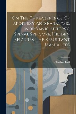 On The Threatenings Of Apoplexy And Paralysis, Inorganic Epilepsy, Spinal Syncope, Hidden Seizures, The Resultant Mania, Etc - Hall, Marshall