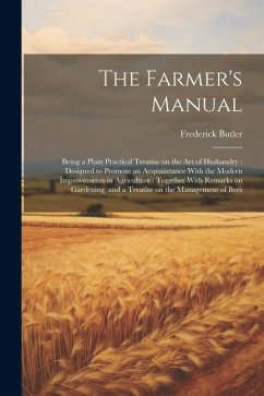 The Farmer's Manual: Being a Plain Practical Treatise on the art of Husbandry: Designed to Promote an Acquaintance With the Modern Improvem - Butler, Frederick