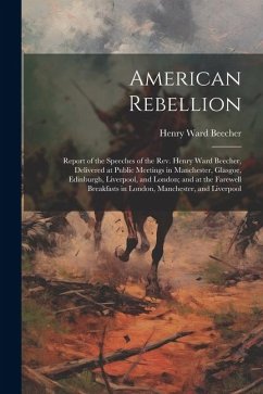 American Rebellion: Report of the Speeches of the Rev. Henry Ward Beecher, Delivered at Public Meetings in Manchester, Glasgoe, Edinburgh, - Beecher, Henry Ward