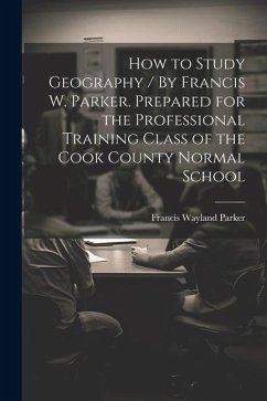 How to Study Geography / By Francis W. Parker. Prepared for the Professional Training Class of the Cook County Normal School - Parker, Francis Wayland