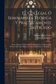 El Colegial Ó Seminarista Teórica Y Prácticamente Instruido: Obra Utilísima, Ó Mas Bien Necesaria Para Los Jóvenes De Nuestros Días Que Siguen La Carr
