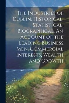 The Industries of Dublin. Historical, Statistical, Biographical. An Account of the Leading Business men, Commercial Interests, Wealth and Growth - Anonymous