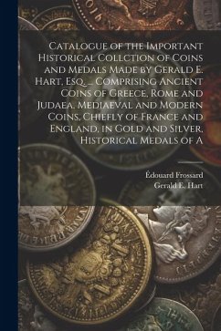 Catalogue of the Important Historical Collction of Coins and Medals Made by Gerald E. Hart, esq. ... Comprising Ancient Coins of Greece, Rome and Judaea, Mediaeval and Modern Coins, Chiefly of France and England, in Gold and Silver, Historical Medals of A - Hart, Gerald E; Frossard, Édouard