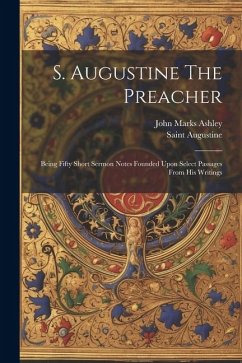 S. Augustine The Preacher: Being Fifty Short Sermon Notes Founded Upon Select Passages From His Writings - Ashley, John Marks