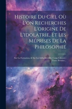 Histoire Du Ciel Où L'on Recherches L'origine De L'idolatrie, Et Les Méprises De La Philosophie: Sur La Formation, & Sur Les Influences Des Corps Céle - Anonymous