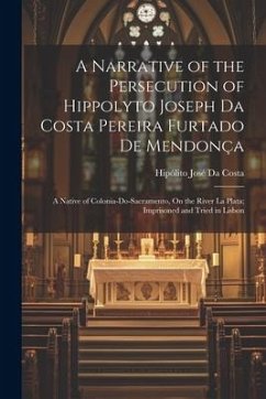 A Narrative of the Persecution of Hippolyto Joseph Da Costa Pereira Furtado De Mendonça: A Native of Colonia-Do-Sacramento, On the River La Plata; Imp - Da Costa, Hipólito José