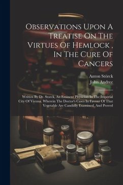 Observations Upon A Treatise On The Virtues Of Hemlock, In The Cure Of Cancers: Written By Dr. Storck, An Eminent Physician In The Imperial City Of Vi - Andree, John