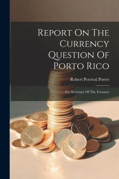 Report On The Currency Question Of Porto Rico: To, Secretary Of The Treasury - Porter, Robert Percival