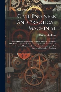 Civil Engineer And Practical Machinist: Treatises On Civil Engineering, Engineer Building, Machinery, Mill Work, Engine Work, Iron Founding, &c. &c. E - Blunt, Charles John