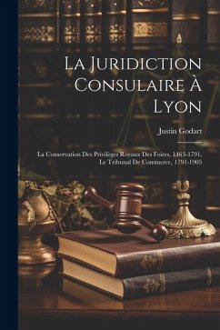 La Juridiction Consulaire À Lyon: La Conservation Des Privilèges Royaux Des Foires, 1463-1791, Le Tribunal De Commerce, 1791-1905 - Godart, Justin