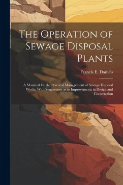 The Operation of Sewage Disposal Plants; a Manaual for the Practical Management of Sewage Disposal Works, With Suggestions as to Improvements in Design and Construction - Daniels, Francis E