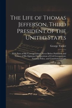 The Life of Thomas Jefferson, Third President of the United States: With Parts of His Correspondence Never Before Published, and Notices of His Opinio - Tucker, George