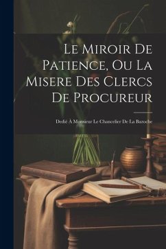Le Miroir De Patience, Ou La Misere Des Clercs De Procureur: Dedié À Monsieur Le Chancelier De La Bazoche - Anonymous