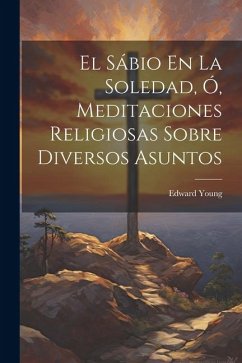 El Sábio En La Soledad, Ó, Meditaciones Religiosas Sobre Diversos Asuntos - Young, Edward