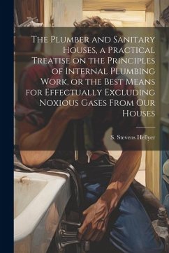 The Plumber and Sanitary Houses, a Practical Treatise on the Principles of Internal Plumbing Work, or the Best Means for Effectually Excluding Noxious Gases From our Houses - Stevens, Hellyer S