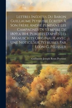 Lettres Inédites Du Baron Guillaume Peyrusse Écrites À Son Frère André Pendant Les Campagnes De L'empire De 1809 a 1814. Publiées D'après Les Manuscri - Peyrusse, Guillaume Joseph Roux