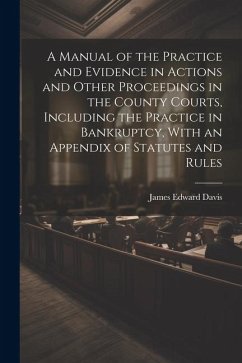A Manual of the Practice and Evidence in Actions and Other Proceedings in the County Courts, Including the Practice in Bankruptcy, With an Appendix of - Davis, James Edward