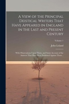 A View of the Principal Deistical Writers That Have Appeared in England in the Last and Present Century: With Observations Upon Them, and Some Account - Leland, John