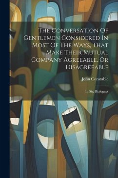 The Conversation Of Gentlemen Considered In Most Of The Ways, That Make Their Mutual Company Agreeable, Or Disagreeable: In Six Dialogues - Constable, John