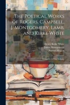The Poetical Works of Rogers, Campbell, J. Montgomery, Lamb, and Kirke White: Complete in One Volume - White, Henry Kirke; Rogers, Samuel; Montgomery, James
