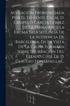 Acusación Pronunciada Por El Teniente Fiscal D. Crispulo García Gomez De La Serna Ante La Excma Sala Segunda De La Audiencia De Barcelona, En La Vista - Anonymous