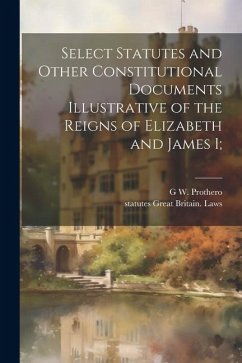 Select Statutes and Other Constitutional Documents Illustrative of the Reigns of Elizabeth and James I; - Great Britain Laws, Statutes; Prothero, G. W.