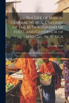 The Life of Major-General Worge, Colonel of the 86Th Regiment of Foot, and Governor of Senegal, in Africa: With an Account of the Settlements of Seneg - Duke, George