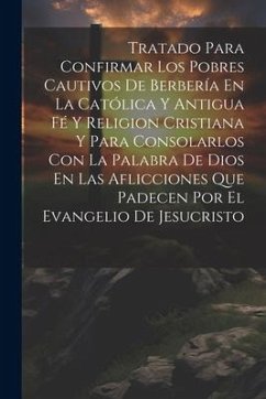 Tratado Para Confirmar Los Pobres Cautivos De Berbería En La Católica Y Antigua Fé Y Religion Cristiana Y Para Consolarlos Con La Palabra De Dios En L - Anonymous