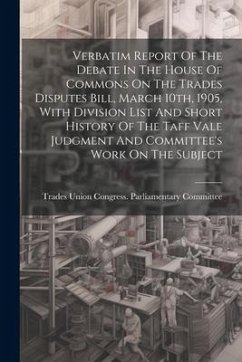 Verbatim Report Of The Debate In The House Of Commons On The Trades Disputes Bill, March 10th, 1905, With Division List And Short History Of The Taff