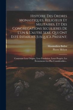 Histoire Des Ordres Monastiques, Religieux Et Militaires, Et Des Congregations Seculieres De L'un & L'autre Sexe, Qui Ont Esté Establies Jusque'à Pres - Hélyot, Pierre; Bullot, Maximilien