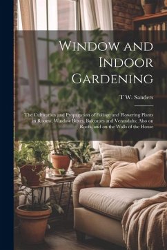 Window and Indoor Gardening; the Cultivation and Propagation of Foliage and Flowering Plants in Rooms, Window Boxes, Balconies and Verandahs; Also on - Sanders, T. W.