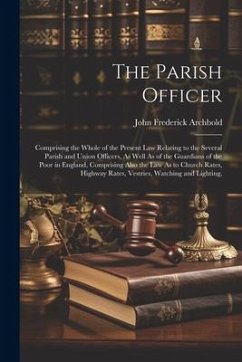 The Parish Officer: Comprising the Whole of the Present Law Relating to the Several Parish and Union Officers, As Well As of the Guardians - Archbold, John Frederick