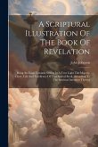 A Scriptural Illustration Of The Book Of Revelation: Being An Essay Towards Setting In A True Light The Majesty, Glory, Life And Excellency Of That Sa