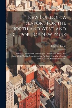 New London, a Seaport for the North and West, and Outport of New York: Its Great Commercial Advantages, Convenient, Ample and Cheap Wharf Room, Manufa - Bolles, John R.