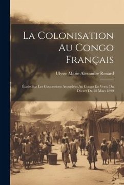 La Colonisation Au Congo Français: Étude Sur Les Concessions Accordées Au Congo En Vertu Du Décret Du 28 Mars 1899 - Renard, Ulysse Marie Alexandre