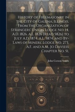 History of Freemasonry in the City of Galena, Illinois, From the Organization of Strangers' Union Lodge no. 14, A.D. 1826, A.L. 1826 [read 5826] to Ju - Smith, John Corson