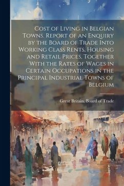 Cost of Living in Belgian Towns. Report of an Enquiry by the Board of Trade Into Working Class Rents, Housing and Retail Prices, Together With the Rat
