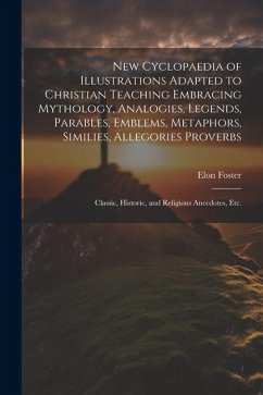 New Cyclopaedia of Illustrations Adapted to Christian Teaching Embracing Mythology, Analogies, Legends, Parables, Emblems, Metaphors, Similies, Allego - Foster, Elon