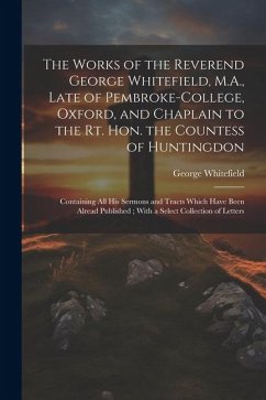The Works of the Reverend George Whitefield, M.A., Late of Pembroke-College, Oxford, and Chaplain to the Rt. Hon. the Countess of Huntingdon: Containi - Whitefield, George